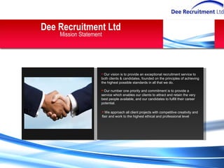 Dee Recruitment Ltd Mission Statement Our vision is to provide an exceptional recruitment service to both clients & candidates, founded on the principles of achieving the highest possible standards in all that we do. Our number one priority and commitment is to provide a service which enables our clients to attract and retain the very best people available, and our candidates to fulfill their career potential. We approach all client projects with competitive creativity and flair and work to the highest ethical and professional level 