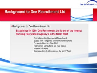 Background to Dee Recruitment Ltd Background to Dee Recruitment Ltd Established in 1980, Dee Recruitment Ltd is one of the longest Running Recruitment Agency’s in the North West - Specialise within Commercial Recruitment  - Supply both Temporary and Permanent Workers - Corporate Member of the REC - Recruitment Consultants are REC trained - Investor in People - Operating from 3 offices across the North West 