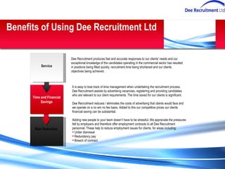 Dee Recruitment produces fast and accurate responses to our clients' needs and our exceptional knowledge of the candidates operating in the commercial sector has resulted in positions being filled quickly, recruitment time being shortened and our clients objectives being achieved.  It is easy to lose track of time management when undertaking the recruitment process, Dee Recruitment assists by advertising vacancies, registering and providing candidates who are relevant to our client requirements. The time saved for our clients is significant.  Dee Recruitment reduces / eliminates the costs of advertising that clients would face and we operate on a no win no fee basis. Added to this our competitive prices our clients financial saving can be substantial. Adding new people to your team doesn’t have to be stressful. We appreciate the pressures felt by employers and therefore offer employment contracts to all Dee Recruitment personnel. These help to reduce employment issues for clients, for areas including: Unfair dismissal Redundancy pay Breach of contract Benefits of Using Dee Recruitment Ltd Risk Reduction   Time and Financial Savings Service 