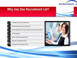 Why Use Dee Recruitment Ltd? Committed to Providing a Quality Service Cost effective and Competitive Pricing Providing Appropriate and Timely Temporary and Permanent Personnel Reduce / Eliminate Advertising Costs Maintaining Service levels and performance Time Management Awareness of Legislative Changes 1 2 3 4 5 6 7 