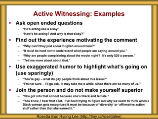  Ask open ended questions
– “He’s acting like a sissy”
– “How’s he acting? And why is that sissy?”
 Find out the experience motivating the comment
– “Why can’t they just speak English around here?”
– “It must be hard not to understand what people are saying around you.”
– “Why are people complaining about the movie night? It’s only $20 a person.”
– “Tell me more about about that.”
 Use exaggerated humor to highlight what’s going on
(use sparingly)
– “You’re gay – what do gay people think about this issue?”
– “I’m not sure – I’ll go ask. It may take me a while, since there are so many of us.”
 Join the person and do not make yourself superior
– “She got into that school because she’s Black and female.”
– “You know, I hear that a lot. I’ve been trying to figure out why we seem to think when a
Black woman gets recognized it must be because of ‘diversity’ or ‘affirmative action’
stuff rather than that she earned it.”
Rosetta Eun Ryong Lee (http://tiny.cc/rosettalee)
Active Witnessing: Examples
 