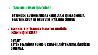  EĞER NUR-U İMAN, İÇİNE GİRSE,
ÜSTÜNDEKİ BÜTÜN MANİDAR NAKIŞLAR, O IŞIKLA OKUNUR.
O MÜ'MİN, ŞUUR İLE OKUR VE O İNTİSABLA OKUTUR
 EĞER KAT'-I İNTİSABDAN İBARET OLAN KÜFÜR,
İNSANIN İÇİNE GİRSE;
O VAKİT
BÜTÜN O MANİDAR NUKUŞ-U ESMA-İ İLAHİYE KARANLIĞA DÜŞER,
OKUNMAZ.
 