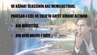 VE KÂİNAT ÜLKESİNİN ARZ MEMLEKETİNDE,
PADİŞAH-I EZEL VE EBED'İN GAYET DİKKAT ALTINDA
• BİR MÜFETTİŞİ,
• BİR NEVİ HALİFE-İ ARZI…
 