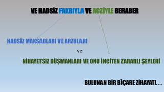VE HADSİZ FAKRIYLA VE ACZİYLE BERABER
HADSİZ MAKSADLARI VE ARZULARI
NİHAYETSİZ DÜŞMANLARI VE ONU İNCİTEN ZARARLI ŞEYLERİ
ve
BULUNAN BİR BÎÇARE ZİHAYATI. . .
 