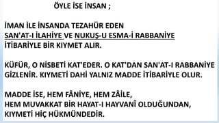ÖYLE İSE İNSAN ;
İMAN İLE İNSANDA TEZAHÜR EDEN
SAN'AT-I İLAHİYE VE NUKUŞ-U ESMA-İ RABBANİYE
İTİBARİYLE BİR KIYMET ALIR.
KÜFÜR, O NİSBETİ KAT'EDER. O KAT'DAN SAN'AT-I RABBANİYE
GİZLENİR. KIYMETİ DAHİ YALNIZ MADDE İTİBARİYLE OLUR.
MADDE İSE, HEM FÂNİYE, HEM ZÂİLE,
HEM MUVAKKAT BİR HAYAT-I HAYVANÎ OLDUĞUNDAN,
KIYMETİ HİÇ HÜKMÜNDEDİR.
 