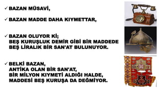  BAZAN MÜSAVİ,
 BAZAN MADDE DAHA KIYMETTAR,
 BAZAN OLUYOR Kİ;
BEŞ KURUŞLUK DEMİR GİBİ BİR MADDEDE
BEŞ LİRALIK BİR SAN'AT BULUNUYOR.
 BELKİ BAZAN,
ANTİKA OLAN BİR SAN'AT,
BİR MİLYON KIYMETİ ALDIĞI HALDE,
MADDESİ BEŞ KURUŞA DA DEĞMİYOR.
 