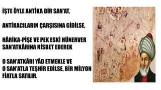 İŞTE ÖYLE ANTİKA BİR SAN'AT,
ANTİKACILARIN ÇARŞISINA GİDİLSE,
HÂRİKA-PİŞE VE PEK ESKİ HÜNERVER
SAN'ATKÂRINA NİSBET EDEREK
O SAN'ATKÂRI YÂD ETMEKLE VE
O SAN'ATLA TEŞHİR EDİLSE, BİR MİLYON
FİATLA SATILIR.
 