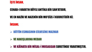 İŞTE İNSAN,
CENAB-I HAKK'IN BÖYLE ANTİKA BİR SAN'ATIDIR,
VE EN NAZİK VE NAZENİN BİR MU'CİZE-İ KUDRETİDİR Kİ;
İNSANI,
 BÜTÜN ESMASININ CİLVESİNE MAZHAR
 VE NAKIŞLARINA MEDAR
 VE KÂİNATA BİR MİSAL-İ MUSAGGAR SURETİNDE YARATMIŞTIR.
 