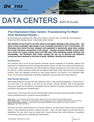 Deerns America                                                                   Data           Energy Audit
                                                                                             Chameleon Data Center




DATA CENTERS                                                                       BEST IN CLASS


 The Chameleon Data Center: Transforming To Meet
 Your Business Needs...
 By Carlos Garcia de la Noceda, PhD, MBA, Senior Advisor; Tanya M. Starr, PE, LEED AP, Senior Engineer;
 Wouter Kok, MSc, Strategic Advisor –Global Data Center Practice

 Real flexibility will be forced on the data center as the biggest challenge in the coming years – the
 result of both increasingly rapid change in and increasing uncertainty of the IT environment. The
 Chameleon Data Center has been designed and engineered to dynamically adapt when meeting
 the current and future requirements of the market – allowing maximum flexibility of data center
 use in terms of IT space, cooling, power and TIER level, while maintaining energy efficiency and
 sustainability. The Chameleon Data Center changes the way we do business and addresses
 current and future demands in the areas of space, reliability, flexibility and investment.

 Introduction
 The uncertain nature of the current business landscape requires companies to be flexible, adaptive and
 responsive to a fast-paced and ever-changing technological scenario, as well as to customer demands driven,
 in many cases, more by opportunity than well-thought-out strategic requirements. In the data center world,
 this calls for a highly innovative model that can address these needs, while conforming to ever-increasing
 business, social and regulatory demands for high energy efficiency. The solution is the Chameleon Data
 Center, an innovation breakthrough in flexibility, adaptability, responsiveness and energy efficiency.


 New Market Demands
 While energy efficiency has been the most significant driver in data center developments in recent years, a
 new driver that is as important, if not more so, has arrived: 'extreme' flexibility. With IT developments
 moving ever faster and the effects of virtualization and the resilience of software impacting the data center,
 everything is changing with increasing speed.


 However, few, if any at all, know how this will eventually transform the data center environment. Therefore,
 these uncertainties result in a need for extreme flexibility in:

 White space – from containers to DC power supply, water-on-the-chip cooling to non-UPS power supply.
 Power requirements – ranging from a conservative 10 kVA average per rack to hotspots of 80 kVA per rack (and rising).
 Room environmental conditions – ranging from recommended ASHRAE thermal guidelines to desert conditions.
 TIER level - from TIER I to TIER IV.


 Given the very short market forecast or IT horizon common to the data center market, these uncertainties
 result in a new demand to be able to 'change on the spot' – that is, to effect change once the data center is
 operational. This new driver must be coupled with a sound business case, while reflecting a responsible
 environmental conscience or corporate social responsibility.


 Re-published: September 12, 2011                                                                       Page 1 of 4
 