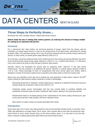 Deerns America                                                               Data          Energy Audit
                                                                                         Chameleon Data Center




DATA CENTERS                                                                   BEST IN CLASS


 Three Steps to Perfectly Green...
 By Wouter Kok, MSc, Strategic Advisor –Global Data Center Practice

 Deerns leads the way in making data centers greener, by reducing the amount of energy needed
 for cooling by an impressive 80 percent.

 Foreword
 It’s a well-known fact: data centers use enormous amounts of energy. Apart from the energy used by
 computers, an almost equal amount is used by the infrastructure of the data center, particularly for cooling
 purposes. Often, this secondary energy use is over 90 percent compared with the primary energy used by the
 servers. In other words, an overall power usage efficiency (PUE) of 1.9.

 As a first step, tuning the traditional data center infrastructure for free cooling and energy efficiency has led to
 some 25 percent less cooling energy usage, leading to a PUE of 1.7 or, in specific data centers, 1.5. Obviously,
 much more needs to be done to reach the goal of greener data centers.

 Recently, Deerns has developed the second step by designing smart "add-ons" to the data center
 infrastructure. This has resulted in an additional 50 percent reduction in cooling energy, leading to PUEs of
 1.35 to 1.26. Taking advantage of lower air temperatures that occur during nights and winters, Deerns
 designed a number of innovative systems such as aquifers and surface water to store this surplus cold.


 Deerns has now identified a third step and is shaping the next generation of data centers. Deerns” GC-DC©
 (Green Cooling for Data Centers) system combines a number of advantages:

       Eliminating 80 percent of "standard" cooling infrastructure, leading to an additional 50 percent saving on
       cooling energy (as compared to step 2) and a PUE of 1.15.

       Combining simple, proven technologies with this new concept leads to excellent reliability and
       availability Investment costs are below "traditional" data centers, leading to zero pay-back periods


       Modularization leads to increased phasing of the investments for the entire cooling infrastructure: pay-
       as-you-grow has been made possible, with short realization times


       Data centers no longer contain any liquids associated with cooling

 Introduction
 Some years ago, the IT sector was calling itself the most environmentally friendly branch in business. Since
 2008, that statement is no longer heard. The IT sector, with a growth-rate of more than 20 percent per year,
 emits almost as much carbon dioxide (CO2) as the entire aviation sector. It is now time to turn the tide.
 Hence, everyone is talking about green data centers and what should be done.


 Re-published: September 12, 2011                                                                  Page 1 of 7
 