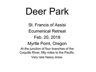 Deer Park
St. Francis of Assisi
Ecumenical Retreat
Feb. 20, 2018
Myrtle Point, Oregon
At the junction of four branches of the
Coquille River, fifty miles to the Pacific.
Very rare heavy snow.
 