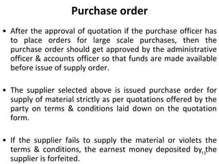 Purchase order
• After the approval of quotation if the purchase officer has
  to place orders for large scale purchases, then the
  purchase order should get approved by the administrative
  officer & accounts officer so that funds are made available
  before issue of supply order.

• The supplier selected above is issued purchase order for
  supply of material strictly as per quotations offered by the
  party on terms & conditions laid down on the quotation
  form.

• If the supplier fails to supply the material or violets the
  terms & conditions, the earnest money deposited by13the
  supplier is forfeited.
 