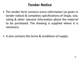 Tender Notice
• The tender form contains every information (as given in
  tender notice) & completes specifications of shape, size,
  rating & other relevant information about the material
  to be purchased. The drawing is supplied where it is
  necessary.

• It also contains the terms & conditions of supply.




                                                        16
 