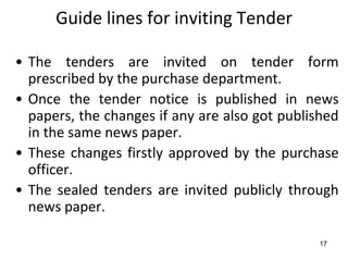 Guide lines for inviting Tender

• The tenders are invited on tender form
  prescribed by the purchase department.
• Once the tender notice is published in news
  papers, the changes if any are also got published
  in the same news paper.
• These changes firstly approved by the purchase
  officer.
• The sealed tenders are invited publicly through
  news paper.

                                               17
 