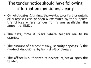 The tender notice should have following
        information mentioned clearly
• On what dates & timings the work site or further details
  of purchases can be seen & examined by the supplier,
  the offices where tender forms are available, the
  amount of EMD .

• The date, time & place where tenders are to be
  opened.

• The amount of earnest money, security deposits, & the
  mode of deposit i.e. by bank draft or cheque

• The officer is authorized to accept, reject or open the
  tender.
                                                       18
 