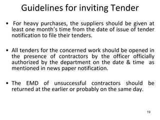 Guidelines for inviting Tender
• For heavy purchases, the suppliers should be given at
  least one month’s time from the date of issue of tender
  notification to file their tenders.

• All tenders for the concerned work should be opened in
  the presence of contractors by the officer officially
  authorized by the department on the date & time as
  mentioned in news paper notification.

• The EMD of unsuccessful contractors should be
  returned at the earlier or probably on the same day.


                                                      19
 