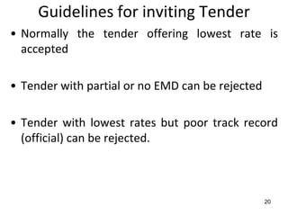 Guidelines for inviting Tender
• Normally the tender offering lowest rate is
  accepted

• Tender with partial or no EMD can be rejected

• Tender with lowest rates but poor track record
  (official) can be rejected.



                                                  20
 