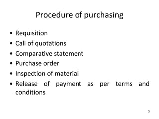 Procedure of purchasing
•   Requisition
•   Call of quotations
•   Comparative statement
•   Purchase order
•   Inspection of material
•   Release of payment as per terms and
    conditions

                                      3
 