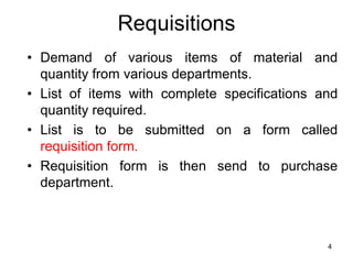 Requisitions
• Demand of various items of material and
  quantity from various departments.
• List of items with complete specifications and
  quantity required.
• List is to be submitted on a form called
  requisition form.
• Requisition form is then send to purchase
  department.



                                              4
 