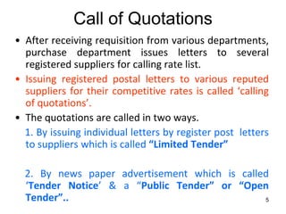 Call of Quotations
• After receiving requisition from various departments,
  purchase department issues letters to several
  registered suppliers for calling rate list.
• Issuing registered postal letters to various reputed
  suppliers for their competitive rates is called ‘calling
  of quotations’.
• The quotations are called in two ways.
  1. By issuing individual letters by register post letters
  to suppliers which is called “Limited Tender”

  2. By news paper advertisement which is called
  ‘Tender Notice’ & a “Public Tender” or “Open
  Tender”..                                    5
 
