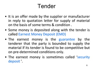 Tender
• It is an offer made by the supplier or manufacturer
  in reply to quotation letter for supply of material
  on the basis of some terms & condition .
• Some money is deposited along with the tender is
  called Earnest Money Deposit (EMD)
• The earnest money is the guarantee by the
  tenderer that the party is bounded to supply the
  material if its tender is found to be competitive but
  on pre-determined conditions only.
• The earnest money is sometimes called ‘security
  deposit ’.
                                                    6
 