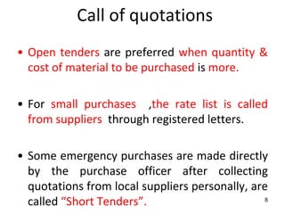 Call of quotations
• Open tenders are preferred when quantity &
  cost of material to be purchased is more.

• For small purchases ,the rate list is called
  from suppliers through registered letters.

• Some emergency purchases are made directly
  by the purchase officer after collecting
  quotations from local suppliers personally, are
  called “Short Tenders”.                        8
 