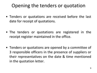 Opening the tenders or quotation
• Tenders or quotations are received before the last
  date for receipt of quotations.

• The tenders or quotations are registered in the
  receipt register maintained in the office.

• Tenders or quotations are opened by a committee of
  3 responsible officers in the presence of suppliers or
  their representatives on the date & time mentioned
  in the quotation letter.
                                                       9
 