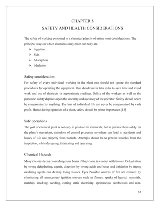 57
CHAPTER 8
SAFETY AND HEALTH CONSIDERATIONS
The safety of working personnel in a chemical plant is of prime most considerations. The
principal ways in which chemicals may enter our body are-
Ø Ingestion
Ø Skin
Ø Absorption
Ø Inhalation
Safety consideration:
For safety of every individual working in the plant one should not ignore the standard
procedures for operating the equipment. One should never take risks to save time and avoid
work and use of shortcuts or approximate readings. Safety of the workers as well as the
personnel safety depends upon the sincerity and accuracy of the operator. Safety should never
be compromise by anything. The loss of individual life can never be compromised by cash
profit. Hence during operation of a plant, safety should be prime importance.[15]
Safe operations
The goal of chemical plant is not only to produce the chemicals, but to produce them safely. In
the plant’s operations, chainloss of control processes anywhere can lead to accidents and
losses of life and property from hazards. Attempts should be to prevent troubles from the
inspection, while designing, fabricating and operating.
Chemical Hazards
Many chemicals can cause dangerous burns if they come in contact with tissues. Dehydration
by strong dehydrating, agents, digestion by strong acids and bases and oxidation by strong
oxidizing agents can destroy living tissues. Eyes Possible sources of fire are reduced by
eliminating all unnecessary ignition sources such as flames, sparks of heated, materials,
matches, smoking, welding, cutting static electricity, spontaneous combustion and non-
 