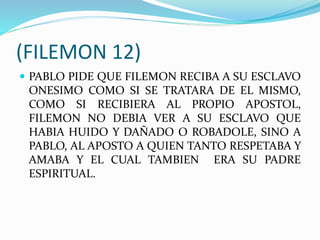 (FILEMON 12)
 PABLO PIDE QUE FILEMON RECIBA A SU ESCLAVO
ONESIMO COMO SI SE TRATARA DE EL MISMO,
COMO SI RECIBIERA AL PROPIO APOSTOL,
FILEMON NO DEBIA VER A SU ESCLAVO QUE
HABIA HUIDO Y DAÑADO O ROBADOLE, SINO A
PABLO, AL APOSTO A QUIEN TANTO RESPETABA Y
AMABA Y EL CUAL TAMBIEN ERA SU PADRE
ESPIRITUAL.
 