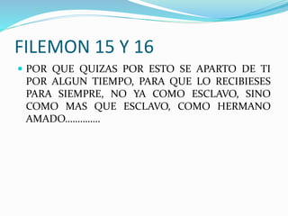 FILEMON 15 Y 16
 POR QUE QUIZAS POR ESTO SE APARTO DE TI
POR ALGUN TIEMPO, PARA QUE LO RECIBIESES
PARA SIEMPRE, NO YA COMO ESCLAVO, SINO
COMO MAS QUE ESCLAVO, COMO HERMANO
AMADO…………..
 