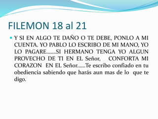 FILEMON 18 al 21
 Y SI EN ALGO TE DAÑO O TE DEBE, PONLO A MI
CUENTA. YO PABLO LO ESCRIBO DE MI MANO, YO
LO PAGARE…….SI HERMANO TENGA YO ALGUN
PROVECHO DE TI EN EL Señor, CONFORTA MI
CORAZON EN EL Señor……Te escribo confiado en tu
obediencia sabiendo que harás aun mas de lo que te
digo.
 