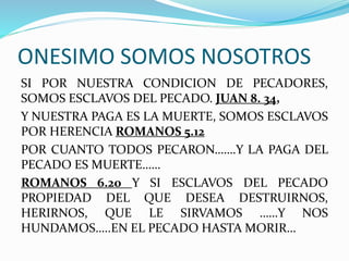 ONESIMO SOMOS NOSOTROS
SI POR NUESTRA CONDICION DE PECADORES,
SOMOS ESCLAVOS DEL PECADO. JUAN 8. 34,
Y NUESTRA PAGA ES LA MUERTE, SOMOS ESCLAVOS
POR HERENCIA ROMANOS 5.12
POR CUANTO TODOS PECARON…….Y LA PAGA DEL
PECADO ES MUERTE……
ROMANOS 6.20 Y SI ESCLAVOS DEL PECADO
PROPIEDAD DEL QUE DESEA DESTRUIRNOS,
HERIRNOS, QUE LE SIRVAMOS ……Y NOS
HUNDAMOS…..EN EL PECADO HASTA MORIR…
 
