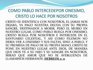 COMO PABLO INTERCEDEPOR ONESIMO,
CRISTO LO HACE POR NOSOTROS
CRISTO SE IDENTIFICA CON NOSOTROS, EL JAMAS NOS
DEJARA, YA PAGO NUESTRA DEUDA CON SU PROPIA
SANGRE, DESTINADOS A MORIR, PERO EL MURIO EN
NUESTRO LUGAR, COMO PABLO RUEGA POR ONESIMO,
CRISTO RUEGA POR NOSOTROS E INTERCEDE EN EL
SANTUARIO CELESTIAL, Y ASI COMO FILEMON NO
DEBIA VER A ONESIMO Y SUS FALTAS, SINO A PABLO, Y
SU PROMESA DE PAGO DE SU PROPIA MANO, CRISTO SE
PONE EN NUESTRO LUGAR ANTE DIOS, DE MANERA
QUE DIOS VE A SU HIJO Y SU SANGRE EN NOSOTROS,
MIRAD QUE AMOR QUE NO SE AVERGUENZA DE
LLAMARNOS HERMANOS. HEBREOS 2: 11
 