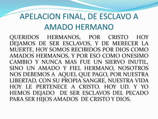 APELACION FINAL, DE ESCLAVO A
AMADO HERMANO
QUERIDOS HERMANOS, POR CRISTO HOY
DEJAMOS DE SER ESCLAVOS, Y DE MERECER LA
MUERTE, HOY SOMOS RECIBIDOS POR DIOS COMO
AMADOS HERMANOS, Y POR ESO COMO ONESIMO
CAMBIO Y NUNCA MAS FUE UN SIERVO INUTIL,
SINO UN AMADO Y FIEL HERMANO, NOSOTROS
NOS DEBEMOS A AQUEL QUE PAGO, POR NUESTRA
LIBERTAD, CON SU PROPIA SANGRE, NUESTRA VIDA
HOY LE PERTENECE A CRISTO. HOY UD. Y YO
HEMOS DEJADO DE SER ESCLAVOS DEL PECADO
PARA SER HIJOS AMADOS DE CRISTO Y DIOS.
 