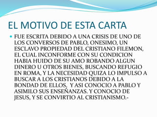 EL MOTIVO DE ESTA CARTA
 FUE ESCRITA DEBIDO A UNA CRISIS DE UNO DE
LOS CONVERSOS DE PABLO, ONESIMO, UN
ESCLAVO PROPIEDAD DEL CRISTIANO FILEMON,
EL CUAL INCONFORME CON SU CONDICION
HABIA HUIDO DE SU AMO ROBANDO ALGUN
DINERO U OTROS BIENES, BUSCANDO REFUGIO
EN ROMA, Y LA NECESIDAD QUIZA LO IMPULSO A
BUSCAR A LOS CRISTIANOS DEBIDO A LA
BONDAD DE ELLOS, Y ASI CONOCIO A PABLO Y
ASIMILO SUS ENSEÑANZAS. Y CONOCIO DE
JESUS, Y SE CONVIRTIO AL CRISTIANISMO.-
 