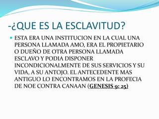 -¿QUE ES LA ESCLAVITUD?
 ESTA ERA UNA INSTITUCION EN LA CUAL UNA
PERSONA LLAMADA AMO, ERA EL PROPIETARIO
O DUEÑO DE OTRA PERSONA LLAMADA
ESCLAVO Y PODIA DISPONER
INCONDICIONALMENTE DE SUS SERVICIOS Y SU
VIDA, A SU ANTOJO. EL ANTECEDENTE MAS
ANTIGUO LO ENCONTRAMOS EN LA PROFECIA
DE NOE CONTRA CANAAN (GENESIS 9: 25)
 