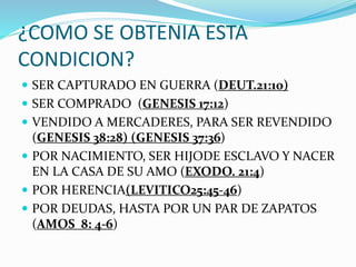 ¿COMO SE OBTENIA ESTA
CONDICION?
 SER CAPTURADO EN GUERRA (DEUT.21:10)
 SER COMPRADO (GENESIS 17:12)
 VENDIDO A MERCADERES, PARA SER REVENDIDO
(GENESIS 38:28) (GENESIS 37:36)
 POR NACIMIENTO, SER HIJODE ESCLAVO Y NACER
EN LA CASA DE SU AMO (EXODO. 21:4)
 POR HERENCIA(LEVITICO25:45-46)
 POR DEUDAS, HASTA POR UN PAR DE ZAPATOS
(AMOS 8: 4-6)
 