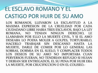 EL ESCLAVO ROMANO Y EL
CASTIGO POR HUIR DE SU AMO
LOS ROMANOS, LLEVARON LA ESCLAVITUD A LA
MAXIMA EXPRESION DE LA CRUELDAD POR CADA
CIUDADANO LIBRE HABIA TRES ESCLAVOS, BAJO LA LEY
ROMANA, NO TENIAN NINGUN DERECHO, LE
LLAMABAN POR ELLO LA MUERTE CIVIL, Y SI EL AMO
DESEABA LO PODIA MOLER A GOLPES, TORTURARLO,
HACERLO TRABAJAR SIN DESCANSO HASTA LA
MUERTE, DARLE DE COMER POR LO GENERAL LAS
SOBRAS, DORMIA EN EL SUELO, Y COMPLACER TODOS
LOS DESEOS DE SU AMO NO IMPORTABA CUAN
PERVERSOS FUERAN, NO TENDRIAN REFUGIO SI HUIAN
Y DEBIAN SER ENTREGADOS, EL SU PENA POR HUIR ERA
LA MUERTE, POR CRUCIFICCION O EN EL COLISEO.-
 