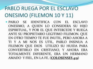 PABLO RUEGA POR EL ESCLAVO
ONESIMO (FILEMON 10 Y 11)
 PABLO SE IDENTIFICA CON EL ESCLAVO
ONESIMO, A QUIEN LO CONSIDERA SU HIJO
ESPIRITUAL, Y POR EL QUE INTERCEDE Y RUEGA
ANTE SU PROPIETARIO LEGITIMO FILEMON. QUE
EN OTRO TIEMPO TE FUE INUTIL, PERO AHORA A
TI Y A MI NOS ES UTIL, PABLO INSINUA A
FILEMON QUE DIOS UTILIZO SU HUIDA PARA
CONVERTIRLO EN CRISTIANO, Y AHORA ERA
TOTALMENTE DIFERENTE, ERA UN HERMANO
AMADO Y FIEL, EN LA FE. (COLOSENSES 4:9)
 