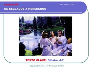 19 de agosto 2017
DE ESCLAVOS A HEREDEROS
TEXTO CLAVE: Gálatas 4:7
Escuela Sabática – 3° Trimestre de 2017
Lección 08
 