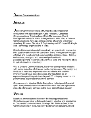 D eesha Communications
About us
D eesha Communications is a Mumbai based professional
consultancy firm specializing in Public Relations, Corporate
Communications, Public Affairs, Crisis Management, Event
Management and total Brand Management in India. We, at Deesha
Communications, have special experience of working with major
Jewellery, Finance, Electrical & Engineering and US based IT & highend Technology organizations in India.
Deesha Communications is founded with an objective to provide the
best possible services in the domain of Brand Management through
effective and result oriented communication process. It is a team of
enthusiastic, energetic and seasoned professionals
possessing strong research and analytical skills and having the ability
to look at situations objectively.
We, at Deesha Communications, have very strong media relations
with strong expertise of strategic media management. We design our
services to meet the requirements of our clients with the best
innovative and value added services. Our reputation as an
organization providing solutions beyond PR is largely based on our
performance as professionals in the domain.
Our presence in Mumbai, Delhi, Bangalore, Kolkata and Guwahati
apart from professional associations with other reputed agencies is
made to offer quality services in the most cost-effective manner.

Services
Deesha Communications is one of the leading professional
Consultancy agencies in India with base in Mumbai and specializes
in Corporate Communications, Strategic PR, Public Affairs, Crisis
Communications in India, Celebrity Endorsement solutions, Brand

 