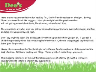 Here are my recommendations for healthy, fast, family friendly recipes on a budget. Buying
Cheap processed foods like nuggets, chips, pizza might look like good value but your family
will not be getting essential nutrients, like vitamins, minerals and fibre.
These nutrients are what stop you getting sick and help your immune system fight colds and flu
and also give you energy and heat.
Please don’t say “oh my children would never eat that”. If you tell a
child they probably won’t like something before they eat it, they’re not going to like it.
I find say nothing and serve it up with a smile : )
I know I have served up the Vegetarian Shepherds pie to 3 different families and none of them
noticed the lack of mince. It was still tasty, healthy and filling.
This shopping list meets all the nutritional requirements of a family of 4 with 2 teenagers
Vegans will need to take a vitamin B12 supplement.
 
