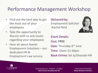 Performance Management Workshop
• Find out the best way to get
the most out of your
employees
• Take the opportunity to
discuss with us any issues
regarding your employees
• Hear all about Aventi
Employment Solutions – our
dedicated HR &
Employment Law service
Delivered by:
Employment Solicitor
Rachel Reid
Event Details:
Cost: FREE
Date: Thursday 6th June
Time: 10am-12:30pm
Book Online: bit.ly/Deeside-HR
Thursday 6th June – 10:00am – 12:30pm
Book Online: bit.ly/Deeside-HR
Delivered by Rachel Reid -
Hillyer McKeown Solicitors
 