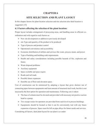46
CHAPTER 6
SITE SELECTION AND PLANT LAYOUT
In this chapter factors for plant location selection and site selection also ideal location is
suggested. [15]
6.1 Factors affecting the selection of the plant location:
Proper layout includes arrangement of processing areas, and handling areas in efficient co-
ordination and with regard to such factors as:
Ø New site development or addition to previously developed
Ø site Type and quantity of the product to be produced
Ø Type of process and product control
Ø Operational convenience and accessibility
Ø Economic distribution of utilities and services like water, process steam, and power
Ø Type of building and building code requirements
Ø Health and safety considerations including possible hazards of fire, explosion and
fumes
Ø Waste disposal problems
Ø Auxiliary equipment
Ø Space available and space require
Ø Roads and rail roads
Ø Possible future expansion
Ø Sensible use of floor and elevation space
Cost of construction can be minimized by adopting a layout that gives shortest run of
connecting pipes between equipments and least amount of structural steel work, but this is not
necessarily the best option for operation and maintenance. Following care is taken:
Ø The base of column must be elevated and provided with necessary net positive suction
head to a pump.
Ø Two escape routes for operators are provided from each level in process buildings.
Ø Equipments should be located so that it can be conveniently tied with any future
expansion of process. Space must be left on pipe alloys for future needs and services.
Considering all factors, ideal plant layout for our plant is as under:
 