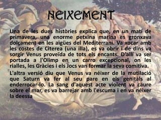 NEIXEMENT
Una de les dues històries explica que, en un matí de
primavera, una enorme petxina marina es gronxava
dolçament en les aigües del Mediterrani. Va xocar amb
les costes de Citerea (una illa), es va obrir i de dins va
sorgir Venus proveïda de tots els encants. D'allí va ser
portada a l'Olimp en un carro excepcional, on les
rialles, les Gràcies i els Jocs van formar la seva comitiva.
L'altra versió diu que Venus va néixer de la mutilació
que Saturn va fer al seu pare en els genitals al
enderrocar-lo. La sang d'aquest acte violent va caure
sobre el mar, es va barrejar amb l'escuma i en va néixer
la deessa
 