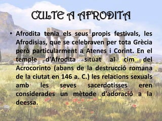 CULTE A AFRODITA
• Afrodita tenia els seus propis festivals, les
Afrodisias, que se celebraven per tota Grècia
però particularment a Atenes i Corint. En el
temple d'Afrodita situat al cim del
Acrocorinto (abans de la destrucció romana
de la ciutat en 146 a. C.) les relacions sexuals
amb les seves sacerdotisses eren
considerades un mètode d'adoració a la
deessa.
 