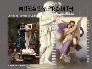 MITES D’AFRODITA
El mite de Pigmàlion i Galatea
Es diu que Pigmàlion era un escultor
de molt talent i que era molt
atractiu i estimat per les dones del
seu poble, però estava sempre tan
ocupat en el seu treball que no
trobava cap dona perquè no sortia
del seu taller. Així que Afrodita, el va
amenaçar amb que si no escollia a
cap dona, ella l’obligaria a casar-se
amb alguna. Pigmàlion, va oferir-li
fer una escultura per guanyar temps,
la deessa es va apiadar i li va
concedir, però quan la va acabar, es
va enamorar de l’escultura, i
Afrodita li va donar la vida per tal de
que es cases amb ella i li va atorgar
el nom de Galatea.
• Afrodita i Psique
• Va néixer una dona anomenada
Psique, i era la més maca d’una zona
de Grècia, però no la podien casar, i
van anar a un oracle per aclarir els
seus dubtes. L’oracle, li va dir, que
hauria d’estar amb un monstre que
habitava al cim d’una muntanya. Però
Eros (cupido), es va enamorar de
Psique, i , la va visitar cada nit després
que la noia pugés a la muntanya. Però
quan Afrodita es va assabentar de
l’engany d’Eros, va fer passar a Psique
diverses proves per tal de poder
casar-se amb el seu fill, proves, que va
passar amb èxit. I així Afrodita, va
beneir la seva unió, i Psique i Eros, van
tenir un fill.
 
