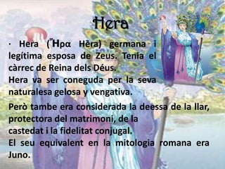 Hera
· Hera (Ἥρα Hēra) germana i
legítima esposa de Zeus. Tenia el
càrrec de Reina dels Déus.
Hera va ser coneguda per la seva
naturalesa gelosa y vengativa.
Però tambe era considerada la deessa de la llar,
protectora del matrimoni, de la
castedat i la fidelitat conjugal.
El seu equivalent en la mitologia romana era
Juno.
 