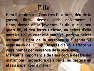 Fills
Hera li va donar a Zeus tres fills: Ares, déu de la
guerra, Ilitía, deessa dels naixements i
Hebe, deessa de la joventut. Es diu que el seu
quart fill, el déu ferrer Hefesto, va néixer d'ella
mateixa i el va criar ella mateixa, però va neixer
lesionat, i Hera de la vergonya que sentia va
expulsar-lo del Olimp. Després d’això, Hefesto va
viure només per venjar-se de la seva mare.
Malgrat la importància de Hera com a deessa del
matrimoni i protectora dels parts, no destaca en
el seu paper com a mare.
 