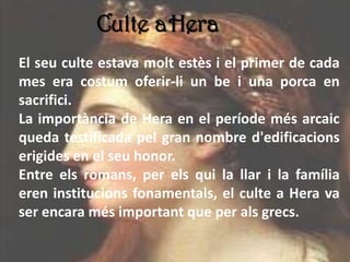 Culte aHera
El seu culte estava molt estès i el primer de cada
mes era costum oferir-li un be i una porca en
sacrifici.
La importància de Hera en el període més arcaic
queda testificada pel gran nombre d'edificacions
erigides en el seu honor.
Entre els romans, per els qui la llar i la família
eren institucions fonamentals, el culte a Hera va
ser encara més important que per als grecs.
 